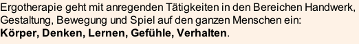 Ergotherapie geht mit anregenden Tätigkeiten in den Bereichen Handwerk, Gestaltung, Bewegung und Spiel auf den ganzen Menschen ein:  Körper, Denken, Lernen, Gefühle, Verhalten.