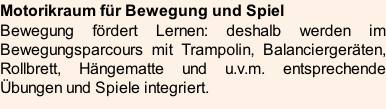 Motorikraum für Bewegung und Spiel Bewegung fördert Lernen: deshalb werden im Bewegungsparcours mit Trampolin, Balanciergeräten, Rollbrett, Hängematte und u.v.m. entsprechende Übungen und Spiele integriert.